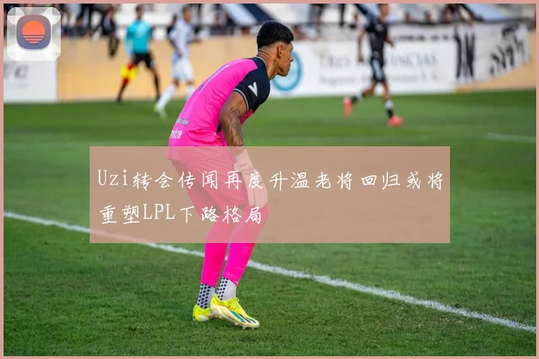Uzi转会传闻再度升温老将回归或将重塑LPL下路格局