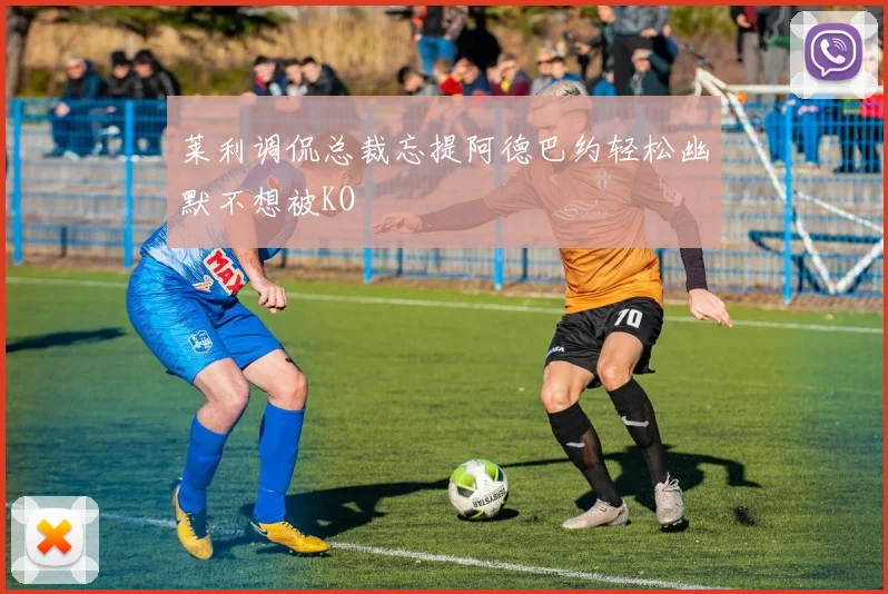 莱利调侃总裁忘提阿德巴约轻松幽默不想被KO