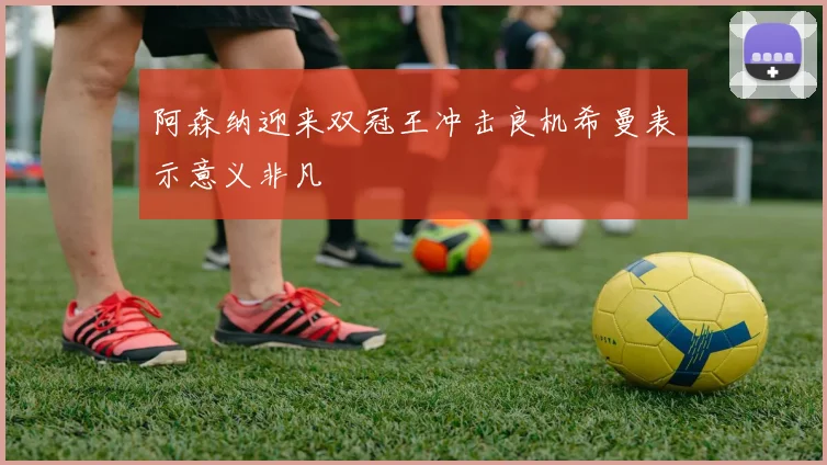 阿森纳迎来双冠王冲击良机希曼表示意义非凡
