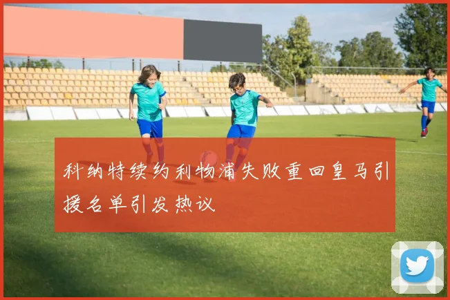 科纳特续约利物浦失败重回皇马引援名单引发热议