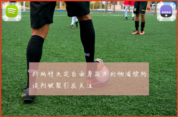 科纳特决定自由身离开利物浦续约谈判破裂引发关注