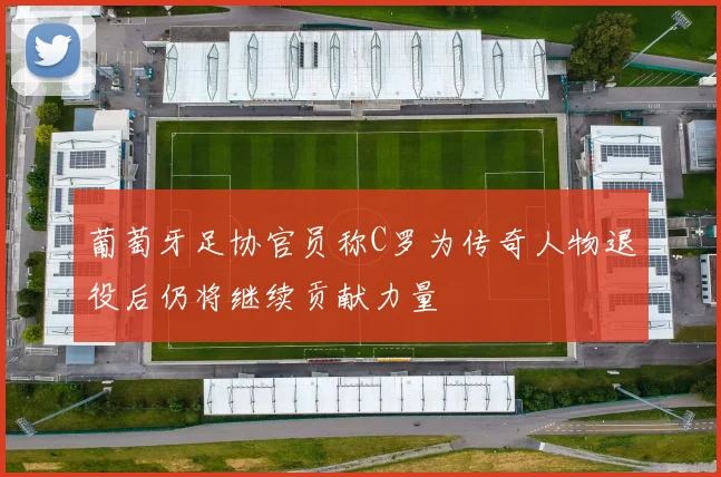 葡萄牙足协官员称C罗为传奇人物退役后仍将继续贡献力量