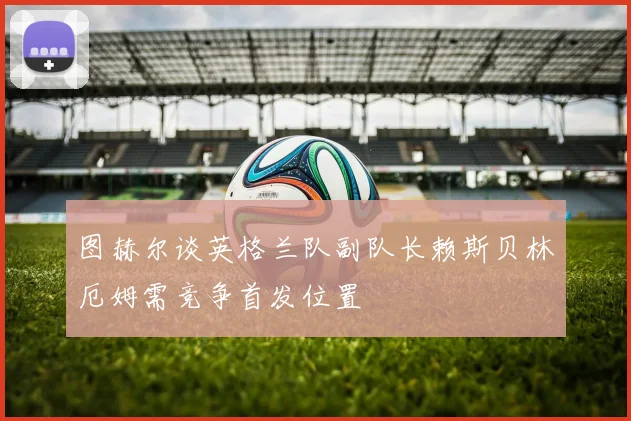 图赫尔谈英格兰队副队长赖斯贝林厄姆需竞争首发位置