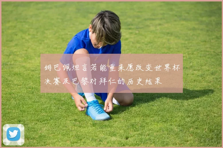姆巴佩坦言若能重来愿改变世界杯决赛及巴黎对拜仁的历史结果