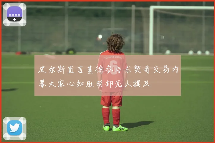 皮尔斯直言基德参与东契奇交易内幕大家心知肚明却无人提及