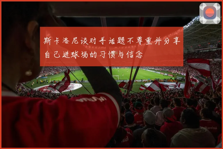 斯卡洛尼谈对手话题不尊重并分享自己进球场的习惯与信念