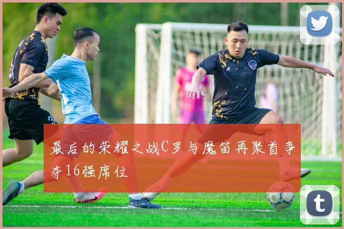 最后的荣耀之战C罗与魔笛再聚首争夺16强席位