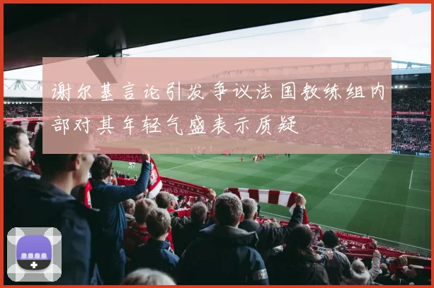 谢尔基言论引发争议法国教练组内部对其年轻气盛表示质疑