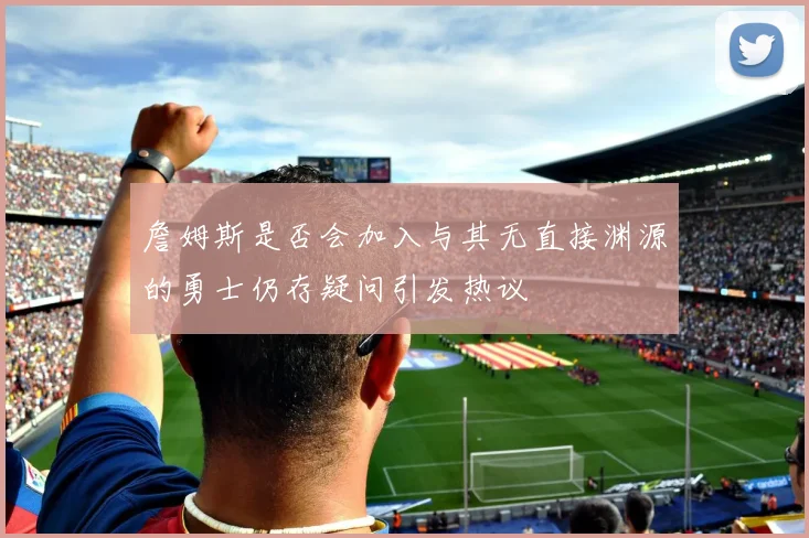 詹姆斯是否会加入与其无直接渊源的勇士仍存疑问引发热议