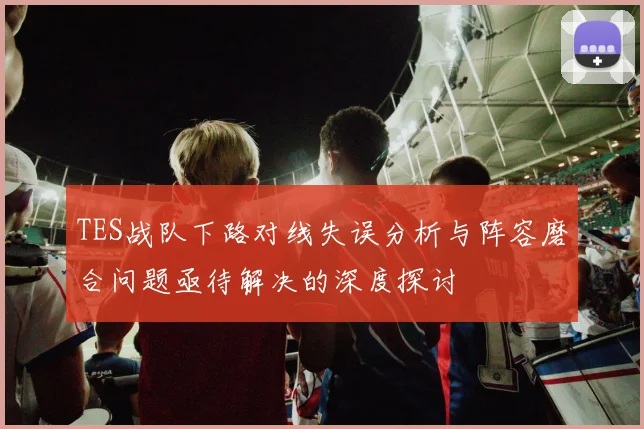 TES战队下路对线失误分析与阵容磨合问题亟待解决的深度探讨
