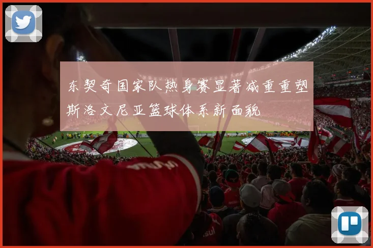 东契奇国家队热身赛显著减重重塑斯洛文尼亚篮球体系新面貌