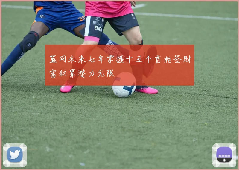 篮网未来七年掌握十五个首轮签财富积累潜力无限
