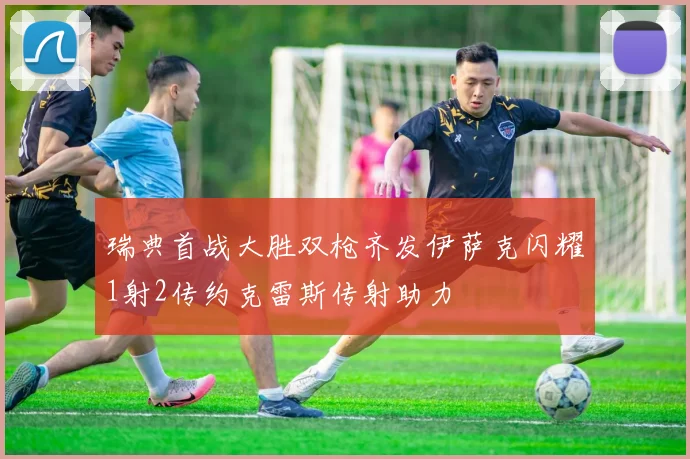 瑞典首战大胜双枪齐发伊萨克闪耀1射2传约克雷斯传射助力