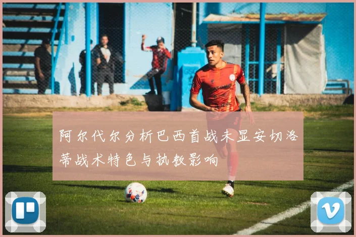 阿尔代尔分析巴西首战未显安切洛蒂战术特色与执教影响