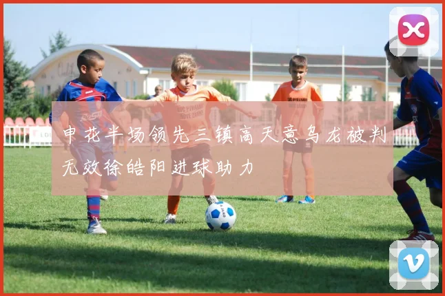 申花半场领先三镇高天意乌龙被判无效徐皓阳进球助力