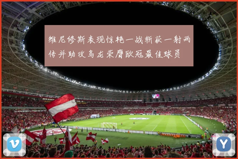 维尼修斯表现惊艳一战斩获一射两传并助攻乌龙荣膺欧冠最佳球员