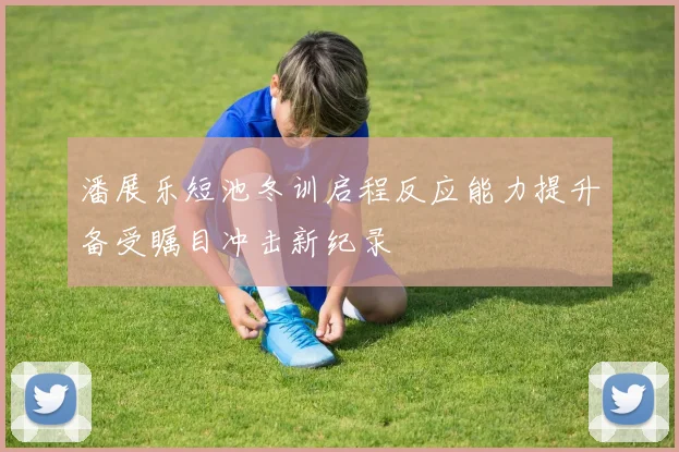 潘展乐短池冬训启程反应能力提升备受瞩目冲击新纪录
