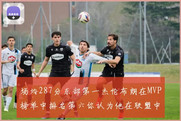场均287分东部第一杰伦布朗在MVP榜单中排名第六你认为他在联盟中应排第几