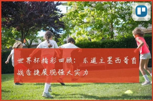 世界杯精彩回顾：东道主墨西哥首战告捷展现强大实力