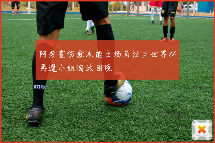 阿劳霍伤愈未能出场乌拉圭世界杯再遭小组淘汰困境