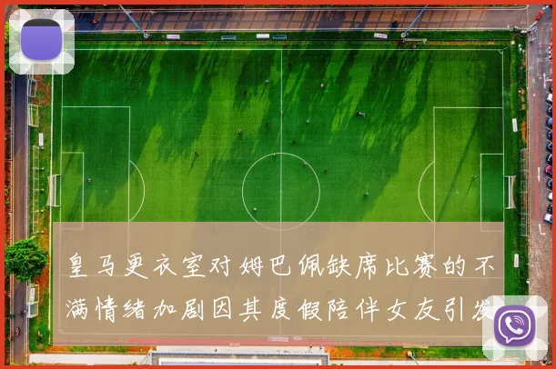 皇马更衣室对姆巴佩缺席比赛的不满情绪加剧因其度假陪伴女友引发争议