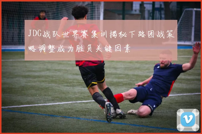 JDG战队世界赛集训揭秘下路团战策略调整成为胜负关键因素