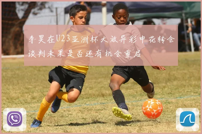 李昊在U23亚洲杯大放异彩申花转会谈判未果是否还有机会重启