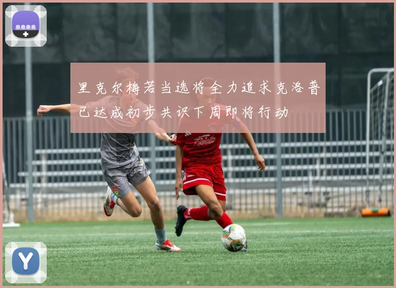 里克尔梅若当选将全力追求克洛普已达成初步共识下周即将行动