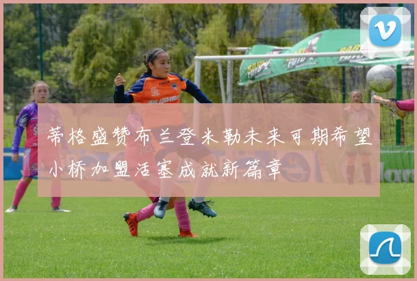 蒂格盛赞布兰登米勒未来可期希望小桥加盟活塞成就新篇章