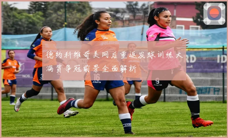 德约科维奇美网后重返发球训练大满贯争冠前景全面解析