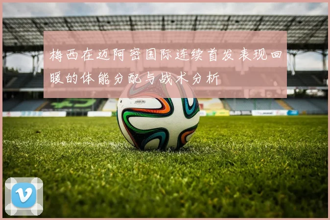 梅西在迈阿密国际连续首发表现回暖的体能分配与战术分析